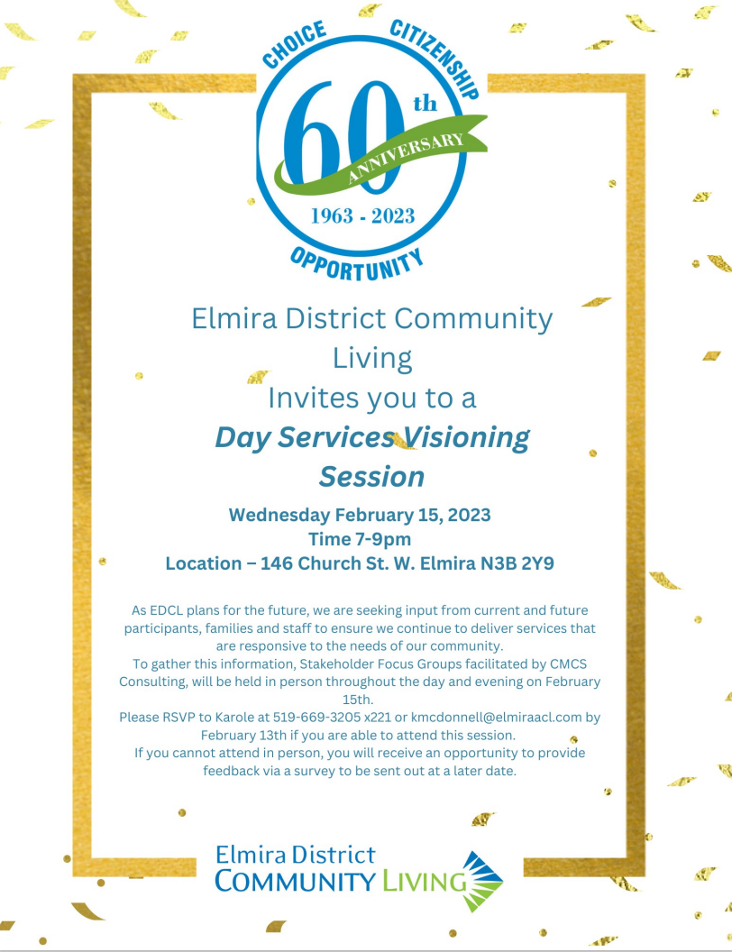 Elmira District Community Living Invites you to a Day Services Visioning Session  Wednesday February 15, 2023 Time 7-9pm Location - 146 Church St. W. Elmira N3B 2Y9  As EDCL plans for the future, we are seeking input from current and future participants, families and staff to ensure we continue to deliver services that  are responsive to the needs of our community.  To gather this information, Stakeholder Focus Groups facilitated by CMCS Consulting, will be held in person throughout the day and evening on February  15th. Please RSVP to Karote at 519-669-3205 x221 or kmcdonnell@elmiraacl.com by  February 13th if you are able to attend this session. If you cannot attend in person, you will receive an opportunity to provide feedback via a survey to be sent out at a later date.